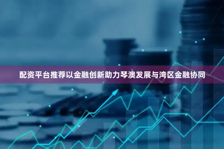 配资平台推荐以金融创新助力琴澳发展与湾区金融协同