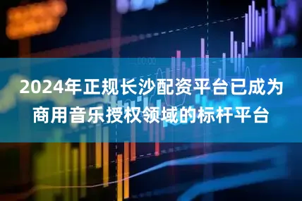 2024年正规长沙配资平台已成为商用音乐授权领域的标杆平台